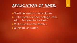 APPLICATION OF TIMER:
 The timer used in many places.
 1) It is used in school, college, mills
etc.. To operate the bell’s.
 2) It is used in time Bomb’s.
 3) Alarm’s in watch.
15
 