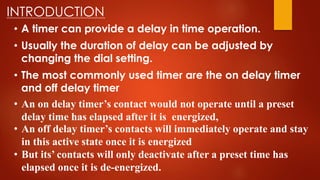 INTRODUCTION
• A timer can provide a delay in time operation.
• Usually the duration of delay can be adjusted by
changing the dial setting.
• The most commonly used timer are the on delay timer
and off delay timer
• An on delay timer’s contact would not operate until a preset
delay time has elapsed after it is energized,
• An off delay timer’s contacts will immediately operate and stay
in this active state once it is energized
• But its’ contacts will only deactivate after a preset time has
elapsed once it is de-energized.
 