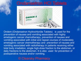 Ondansetron HCl Tablets
© Clearsky Pharmacy
Ondem (Ondansetron Hydrochloride Tablets) is used for the
prevention of nausea and vomiting associated with highly
emetogenic cancer chemotherapy, prevention of nausea and
vomiting associated with initial and repeat courses of moderately
emetogenic cancer chemotherapy and prevention of nausea and
vomiting associated with radiotherapy in patients receiving either
total body irradiation, single high-dose fraction to the abdomen, or
daily fractions to the abdomen. It is also used for prevention of
postoperative nausea and/or vomiting.
 