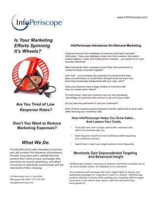 www.InfoPeriscope.com




   Is Your Marketing
   Efforts Spinning                                   InfoPeriscope Introduces On-Demand Marketing

   It’s Wheels?                                  A typical business has a database of customers that lacks important
                                                 information. Does your database contain all of the customer information,
                                                 mailing address, e-mail, and mobile phone numbers... you require to run your
                                                 business efficiently?

                                                 More importantly does a business know if they have permission to
                                                 contact all these consumers digitally?

                                                 Like most… your business has a percent of customers that have
                                                 given you permission to contact them through email, but aren’t you
                                                 becoming increasingly disappointed with your open rates?

                                                 Does your business have a large number of customers that
                                                 have an unclear opt-in status?

                                                 Or much worse, does your business have an ever increasing
                                                 percentage of customers that continue to opt out of your email.

                                                 Do you have the permission to call your customers?
      Are You Tired of Low
                                                 Each of these customer groups represent a terrific opportunity to grow sales
       Response Rates?                           while reducing your marketing costs.

                                                       How InfoPeriscope Helps You Grow Sales…
                                                                And Lowers Your Costs.
   Don’t You Want to Reduce
     Marketing Expenses?                              •	   You’ll sell more over a longer period with customers who
                                                           want to do business with you.

                                                      •	   Build	long-term	brand	trust	and	confidence	while	respecting	
                                                           your customer’s privacy.

           What We Do                                 •	   Spend less to reach your target audience more frequently.

Provide Merchants with interested consumers
who will increase the frequency of purchasing.             Merchants Gain Unprecedented Targeting
Provide consumers with a website that that
protects their online privacy, exchanges their
                                                                   And Behavioral Insight
permission to receive advertising, and allows
consumers to selectively communicate with the        InfoPeriscope enables a business to optimize and further monetize one of
                                                      its most valuable assets, the database of its customers!
merchants of their choosing.
                                                     Your customers will exchange their opt-in digital rights to receive your
                                                     advertising messages for a payment in cash or a reward. InfoPeriscope
333 Washington Ave. N. Suite #300
                                                     protects customer’s privacy while enabling your marketing effort to target
Minneapolis MN 55401, 612-373-7090                   consumers in the manner they expect, want and with terms they
sales@infoperiscope.com                              have agreed to!