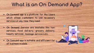 What is an On Demand App?
➢ On Demand app is a platform for the Users
which allows customers to use necessary
services at any time they need.
➢ On Demand Service are available like taxi
services, food delivery, grocery delivery,
beauty services, massage services etc.
➢ On Demand app is suitable and efficient for
all business models.
 