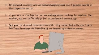 ➢ On demand economy and on demand applications are 2 popular words in
the corporate sector.
➢ if you are a startup for or an entrepreneur looking to capture the
market, you can definitely go for an on demand service app.
➢ Get your on demand business on mobile, stay connected with your Users
24/7 and leverage the benefits of on demand app ideas economy.
 