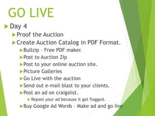 GO LIVE
 Day 4
Proof the Auction
Create Auction Catalog in PDF Format.
Bullzip – Free PDF maker.
Post to Auction Zip
Post to your online auction site.
Picture Galleries
Go Live with the auction
Send out e-mail blast to your clients.
Post an ad on craigslist.
 Repost your ad because it got flagged.
Buy Google Ad Words – Make ad and go live
 