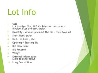 Lot Info
1. SKU
Lot Number, VIN, MLS # - Prints on customers
invoice after the description
2. Quantity – xx multiplies out the bid – must take all
3. Short Description
4. Unit- Sq Foot , etc
5. Opening / Starting Bid
6. Bid Increment
7. Bid Reserve
8. Weight
9. External Information
Links to other URL’s
10. Long Description
 