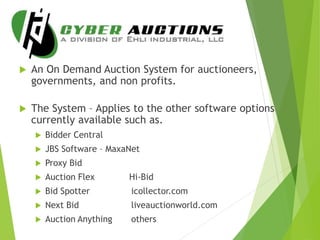  An On Demand Auction System for auctioneers,
governments, and non profits.
 The System – Applies to the other software options
currently available such as.
 Bidder Central
 JBS Software – MaxaNet
 Proxy Bid
 Auction Flex Hi-Bid
 Bid Spotter icollector.com
 Next Bid liveauctionworld.com
 Auction Anything others
 