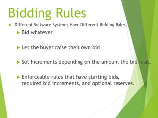Bidding Rules
 Different Software Systems Have Different Bidding Rules.
 Bid whatever
 Let the buyer raise their own bid
 Set Increments depending on the amount the bid is at.
 Enforceable rules that have starting bids,
required bid increments, and optional reserves.
 
