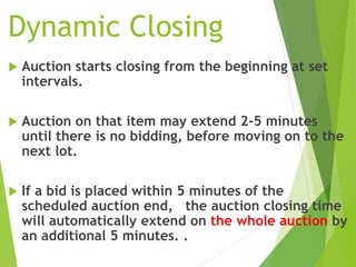 Dynamic Closing
 Auction starts closing from the beginning at set
intervals.
 Auction on that item may extend 2-5 minutes
until there is no bidding, before moving on to the
next lot.
 If a bid is placed within 5 minutes of the
scheduled auction end, the auction closing time
will automatically extend on the whole auction by
an additional 5 minutes. .
 