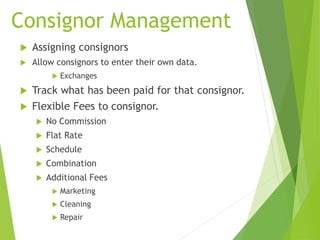 Consignor Management
 Assigning consignors
 Allow consignors to enter their own data.
 Exchanges
 Track what has been paid for that consignor.
 Flexible Fees to consignor.
 No Commission
 Flat Rate
 Schedule
 Combination
 Additional Fees
 Marketing
 Cleaning
 Repair
 