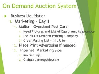 On Demand Auction System
 Business Liquidation
1. Marketing – Day 1
1. Mailer – Oversized Post Card
1. Need Pictures and List of Equipment to promote
2. Use an On Demand Printing Company
3. Order Mailing List – Info USA
2. Place Print Advertising if needed.
3. Internet Marketing Sites
1. Auction Zip
2. Globalauctionguide.com
 