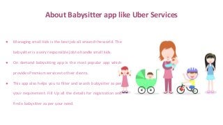 About Babysitter app like Uber Services
● Managing small kids is the best job all around the world. The
babysitter is a very responsible job to handle small kids.
● On demand babysitting app is the most popular app which
provides Premium services to their clients.
● This app also helps you to filter and search babysitter as per
your requirement. Fill Up all the details for registration and
find a babysitter as per your need.
 