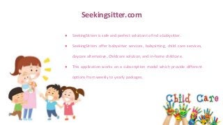 Seekingsitter.com
● SeekingSitters is safe and perfect solution to find a babysitter.
● SeekingSitters offer babysitter services, babysitting, child care services,
daycare alternative, Childcare solution, and in-home childcare.
● This application works on a subscription model which provide different
options from weekly to yearly packages.
 