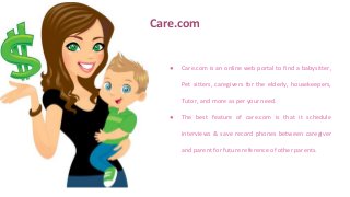 Care.com
● Care.com is an online web portal to find a babysitter,
Pet sitters, caregivers for the elderly, housekeepers,
Tutor, and more as per your need.
● The best feature of care.com is that it schedule
interviews & save record phones between caregiver
and parent for future reference of other parents.
 