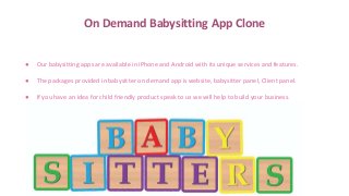 On Demand Babysitting App Clone
● Our babysitting apps are available in iPhone and Android with its unique services and features.
● The packages provided in babysitter on demand app is website, babysitter panel, Client panel.
● If you have an idea for child friendly product speak to us we will help to build your business.
 