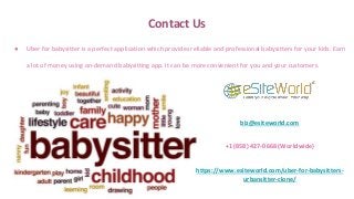 Contact Us
● Uber for babysitter is a perfect application which provides reliable and professional babysitters for your kids. Earn
a lot of money using on-demand babysitting app. It can be more convenient for you and your customers.
biz@esiteworld.com
+1 (858) 427-0668 (Worldwide)
https://www.esiteworld.com/uber-for-babysitters-
urbansitter-clone/
 
