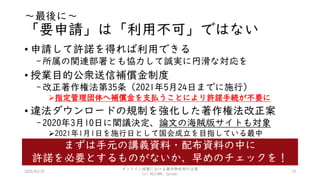 ～最後に～
「要申請」は「利用不可」ではない
• 申請して許諾を得れば利用できる
-所属の関連部署とも協力して誠実に円滑な対応を
• 授業目的公衆送信補償金制度
-改正著作権法第35条（2021年5月24日までに施行）
指定管理団体へ補償金を支払うことにより許諾手続が不要に
• 違法ダウンロードの規制を強化した著作権法改正案
-2020年3月10日に閣議決定、論文の海賊版サイトも対象
2021年1月1日を施行日として国会成立を目指している最中
2020/03/29
オンライン授業における著作物利用の注意
(c) KOJIMA, Satomi
10
まずは手元の講義資料・配布資料の中に
許諾を必要とするものがないか、早めのチェックを！
 