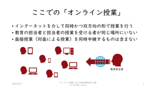 ここでの「オンライン授業」
• インターネットを介して同時かつ双方向の形で授業を行う
• 教育の担当者と担当者の授業を受ける者が同じ場所にいない
• 面接授業（対面による授業）を同時中継するものは含まない
2020/03/29
オンライン授業における著作物利用の注意
(c) KOJIMA, Satomi
2
教育担当者
 