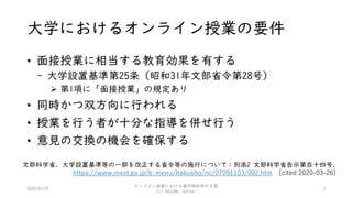 大学におけるオンライン授業の要件
• 面接授業に相当する教育効果を有する
- 大学設置基準第25条（昭和31年文部省令第28号）
 第1項に「面接授業」の規定あり
• 同時かつ双方向に行われる
• 授業を行う者が十分な指導を併せ行う
• 意見の交換の機会を確保する
2020/03/29
オンライン授業における著作物利用の注意
(c) KOJIMA, Satomi
3
文部科学省. 大学設置基準等の一部を改正する省令等の施行について：別添2 文部科学省告示第百十四号.
https://www.mext.go.jp/b_menu/hakusho/nc/07091103/002.htm [cited 2020-03-26]
 