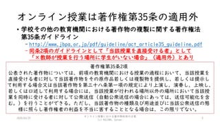 オンライン授業は著作権第35条の適用外
• 学校その他の教育機関における著作物の複製に関する著作権法
第35条ガイドライン
- http://www.jbpa.or.jp/pdf/guideline/act_article35_guideline.pdf
- 同条2項のガイドラインとして「当該授業を直接受ける者」として
「×教師が授業を行う場所に学生がいない場合」（適用外）とあり
2020/03/29
オンライン授業における著作物利用の注意
(c) KOJIMA, Satomi
5
著作権第35条2項
公表された著作物については、前項の教育機関における授業の過程において、当該授業を
直接受ける者に対して当該著作物をその原作品若しくは複製物を提供し、若しくは提示し
て利用する場合又は当該著作物を第三十八条第一項の規定により上演し、演奏し、上映し、
若しくは口述して利用する場合には、当該授業が行われる場所以外の場所において当該授
業を同時に受ける者に対して公衆送信（自動公衆送信の場合にあっては、送信可能化を含
む。）を行うことができる。ただし、当該著作物の種類及び用途並びに当該公衆送信の態
様に照らし著作権者の利益を不当に害することとなる場合は、この限りでない。
 