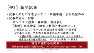 [例1] 新聞記事
• 記事そのものを表示しない：申請不要・引用表記のみ
• 記事の利用・配布
-オンライン授業：要申請・引用表記
-[参考] 面接授業（教室に教師と生徒がいる）
教室内のスクリーンに当該記事を投影：申請不要
記事を印刷して配布：履修者のみなら申請不要
• 大量配布等、権利者の利益を不当に害することとなる場合は
要申請（著作権法第35条） ※大人数の講義では要注意
6
許諾申請は各新聞社へ
新聞著作権協議会[連絡先一覧]：http://www.ccnp.jp/contact.htm
2020/03/29
オンライン授業における著作物利用の注意
(c) KOJIMA, Satomi
 