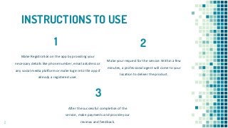 INSTRUCTIONS TO USE
Make your request for the service. Within a few
minutes, a professional agent will come to your
location to deliver the product.
Make Registration on the app by providing your
necessary details like phone number, email adsdress or
any social media platform or make login into the app if
already a registered user.
After the successful completion of the
service, make payments and provide your
reviews and feedback.2
1 2
3
 
