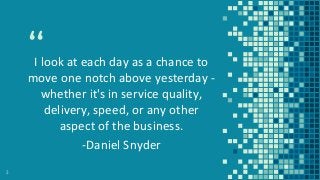 “I look at each day as a chance to
move one notch above yesterday -
whether it's in service quality,
delivery, speed, or any other
aspect of the business.
-Daniel Snyder
3
 