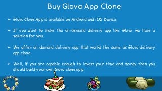 Buy Glovo App Clone
➢ Glovo Clone App is available on Android and iOS Device.
➢ If you want to make the on-demand delivery app like Glovo, we have a
solution for you.
➢ We offer on demand delivery app that works the same as Glovo delivery
app clone.
➢ Well, if you are capable enough to invest your time and money then you
should build your own Glovo clone app.
 