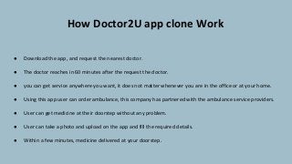 How Doctor2U app clone Work
● Download the app, and request the nearest doctor.
● The doctor reaches in 60 minutes after the request the doctor.
● you can get service anywhere you want, it does not matter whenever you are in the office or at your home.
● Using this app user can order ambulance, this company has partnered with the ambulance service providers.
● User can get medicine at their doorstep without any problem.
● User can take a photo and upload on the app and fill the required details.
● Within a few minutes, medicine delivered at your doorstep.
 