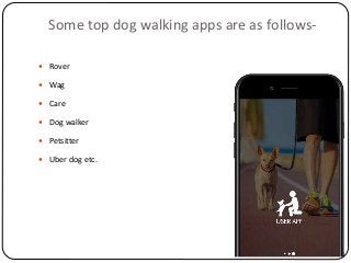 Some top dog walking apps are as follows-
 Rover
 Wag
 Care
 Dog walker
 Petsitter
 Uber dog etc.
 