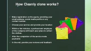 z
How Cleanly clone works?
 Make registration on the app by providing your
email address, social media profile or any
contact number.
 Choose your service and provide your location
 Within a few minutes, a professional employee
of the company will reach your place to collect
the clothes.
 After the completion of the service make
payments
 In the end, provide your reviews and feedback
 