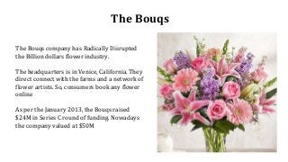 The Bouqs
The Bouqs company has Radically Disrupted
the Billion dollars flower industry.
The headquarters is in Venice, California. They
direct connect with the farms and a network of
flower artists. So, consumers book any flower
online
As per the January 2013, the Bouqs raised
$24M in Series C round of funding. Nowadays
the company valued at $50M
 