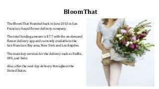 BloomThat
The BloomThat Founded back in June 2013 in San
Francisco based flower delivery company.
The total funding amount is $7.7 with the on-demand
flower delivery app and currently available in the
San Francisco Bay area, New York and Los Angeles.
The main key services for the delivery such as FedEx,
UPS, and Deliv.
Also, offer the next day delivery throughout the
United States.
 