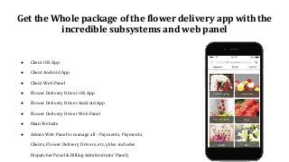 Get the Whole package of the flower delivery app with the
incredible subsystems and web panel
● Client iOS App
● Client Android App
● Client Web Panel
● Flower Delivery Driver iOS App
● Flower Delivery Driver Android App
● Flower Delivery Driver Web Panel
● Main Website
● Admin Web Panel to manage all - Payments, Payments,
Clients, Flower Delivery Drivers, etc. (Also includes
Dispatcher Panel & Billing Administrator Panel)
 