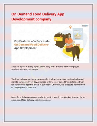 On Demand Food Delivery App
Development company
Apps are a part of every aspect of our daily lives. It would be challenging to
survive today without an app.
The food delivery app is a great example. It allows us to have our food delivered
right to our doors. Every day, we place orders, enter our address details and wait
for our delivery agent to arrive at our doors. Of course, we expect to be informed
of the progress in real-time.
Many food delivery apps are available, but it is worth checking key features for an
on demand food delivery app development.
 