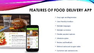 FEATURES OF FOOD DELIVERY APP
• Easy Login and Registration
• User-friendly interface
• Multiple languages
• Multiple currencies
• Flexible payment options
• Schedule option
• Review and feedback
• Referral codes and coupon codes
• Customer care assistance etc.
 