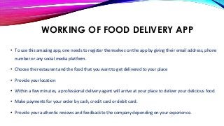 WORKING OF FOOD DELIVERY APP
• To use this amazing app, one needs to register themselves on the app by giving their email address, phone
number or any social media platform.
• Choose the restaurant and the food that you want to get delivered to your place
• Provide your location
• Within a few minutes, a professional delivery agent will arrive at your place to deliver your delicious food.
• Make payments for your order by cash, credit card or debit card.
• Provide your authentic reviews and feedback to the company depending on your experience.
 