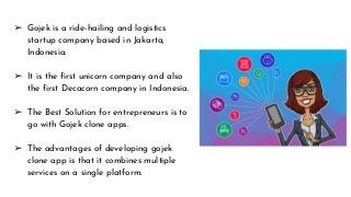 ➢ Gojek is a ride-hailing and logistics
startup company based in Jakarta,
Indonesia.
➢ It is the first unicorn company and also
the first Decacorn company in Indonesia.
➢ The Best Solution for entrepreneurs is to
go with Gojek clone apps.
➢ The advantages of developing gojek
clone app is that it combines multiple
services on a single platform.
 