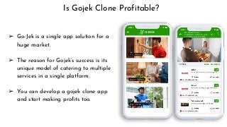 Is Gojek Clone Profitable?
➢ Go-Jek is a single app solution for a
huge market.
➢ The reason for Gojek’s success is its
unique model of catering to multiple
services in a single platform.
➢ You can develop a gojek clone app
and start making profits too.
 