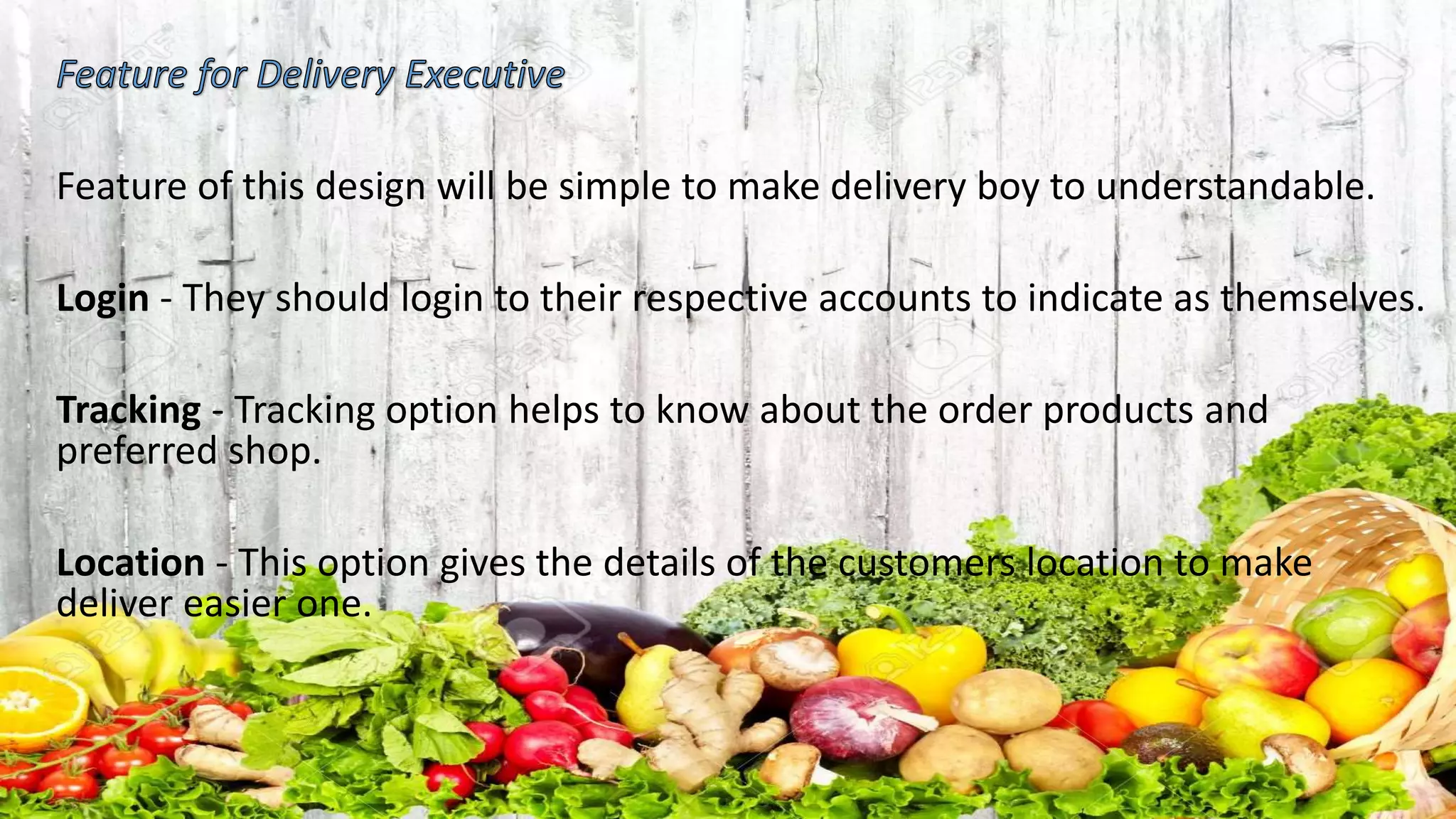 Feature of this design will be simple to make delivery boy to understandable.
Login - They should login to their respective accounts to indicate as themselves.
Tracking - Tracking option helps to know about the order products and
preferred shop.
Location - This option gives the details of the customers location to make
deliver easier one.
 