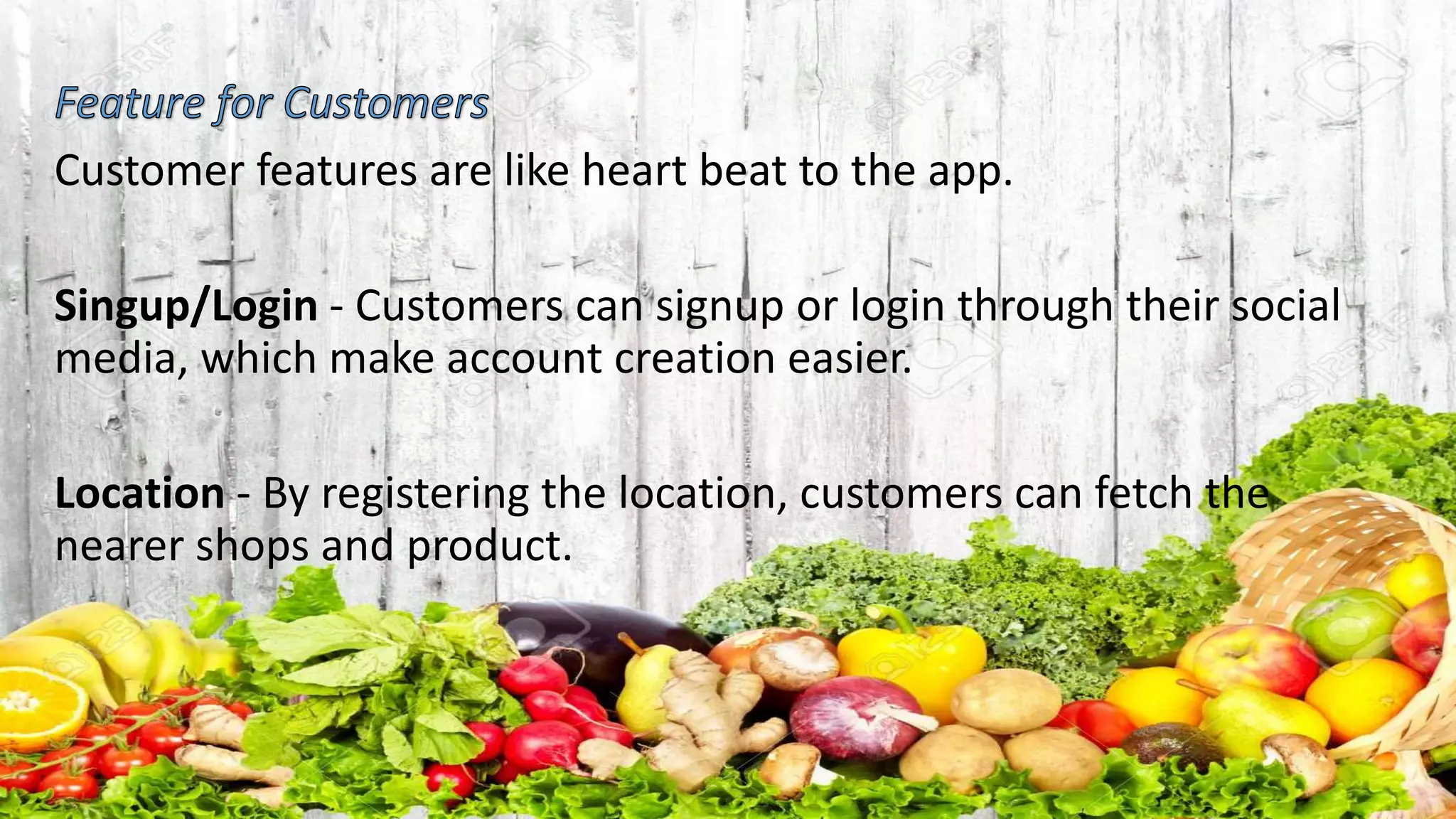 Customer features are like heart beat to the app.
Singup/Login - Customers can signup or login through their social
media, which make account creation easier.
Location - By registering the location, customers can fetch the
nearer shops and product.
 