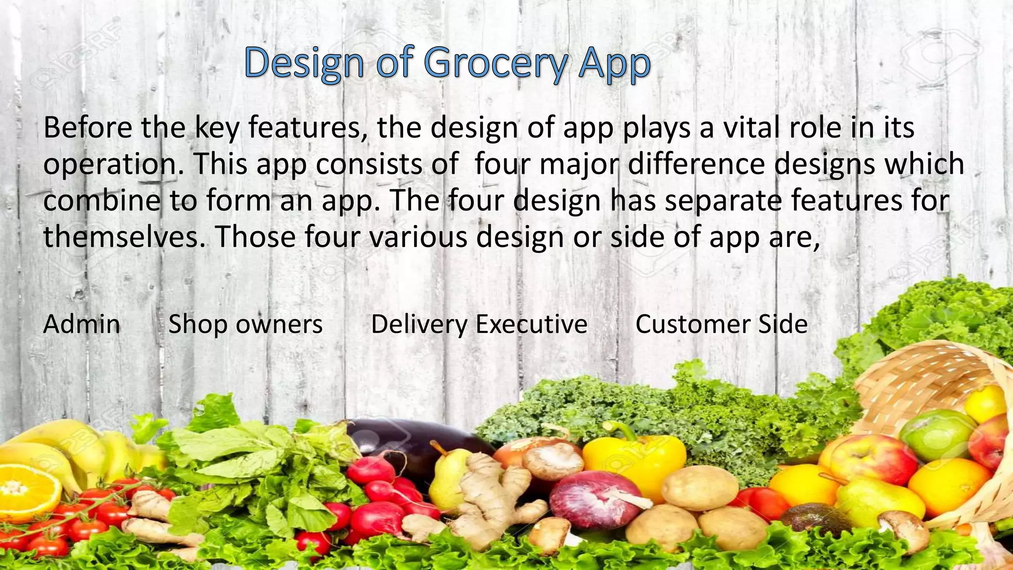 Before the key features, the design of app plays a vital role in its
operation. This app consists of four major difference designs which
combine to form an app. The four design has separate features for
themselves. Those four various design or side of app are,
Admin Shop owners Delivery Executive Customer Side
 