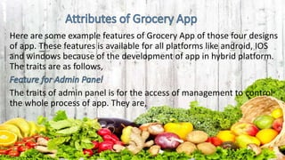 Here are some example features of Grocery App of those four designs
of app. These features is available for all platforms like android, IOS
and windows because of the development of app in hybrid platform.
The traits are as follows,
The traits of admin panel is for the access of management to control
the whole process of app. They are,
 