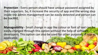 Protection - Every person should have unique password assigned by
their superiors. So, it increase the security of app and the wrong step
inside the admin management can be easily detected and person can
be tracked.
Manageability - Small change in app like colour or font of text can be
easily changed through this option without the help of software
developers. This option can also be used for other purposes in app as
applicable.
 
