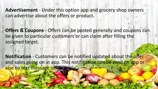 Advertisement - Under this option app and grocery shop owners
can advertise about the offers or product.
Offers & Coupons - Offers can be posted generally and coupons can
be given to particular customers or can claim after filling the
assigned target.
Notification - Customers can be notified updated about the offer
and sales going on in app. This notification can be send on app or
else by text message or via mail.
 