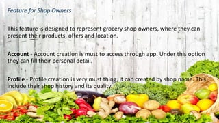 This feature is designed to represent grocery shop owners, where they can
present their products, offers and location.
Account - Account creation is must to access through app. Under this option
they can fill their personal detail.
Profile - Profile creation is very must thing, it can created by shop name. This
include their shop history and its quality.
 