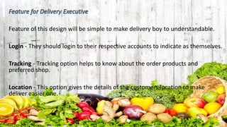 Feature of this design will be simple to make delivery boy to understandable.
Login - They should login to their respective accounts to indicate as themselves.
Tracking - Tracking option helps to know about the order products and
preferred shop.
Location - This option gives the details of the customers location to make
deliver easier one.
 