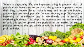 To run a day-to-day life, the important thing is grocery. Most of
people don’t have time to purchase the grocery in person among
their busy schedule. So to make it easy and lessen the burden,
grocery app are developed. On Demand Grocery App Development
becoming an mandatory one in world-wide and it result as
everlasting business. This tempts the start-ups and business magnets
to built this app to uphold their position in the market. All sort of
peoples are using this app which benefit the business people to face
profit to index.
 