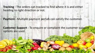 Tracking - The orders can tracked to find where it is and either
heading to right direction or not.
Payment - Multiple payment portals can satisfy the customer.
Customer Support - To enquire or complaint the customer support
options are used.
 