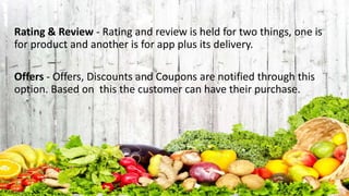 Rating & Review - Rating and review is held for two things, one is
for product and another is for app plus its delivery.
Offers - Offers, Discounts and Coupons are notified through this
option. Based on this the customer can have their purchase.
 