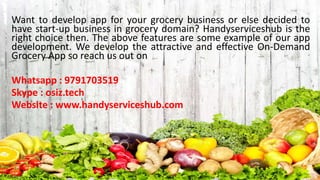 Want to develop app for your grocery business or else decided to
have start-up business in grocery domain? Handyserviceshub is the
right choice then. The above features are some example of our app
development. We develop the attractive and effective On-Demand
Grocery App so reach us out on
Whatsapp : 9791703519
Skype : osiz.tech
Website : www.handyserviceshub.com
 