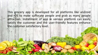 This grocery app is developed for all platforms like android
and IOS to make suffocate people and grab as many people
attraction. Installment of app in various platform can easily
satisfy the customer and the user-friendly features enhance
the customer satisfactory level.
 